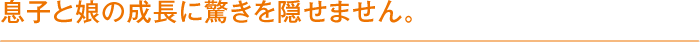 息子と娘の成長に驚きを隠せません。