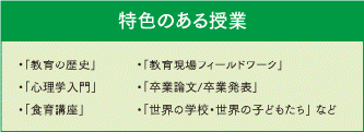 特色のある授業 「教育の歴史」「心理学入門」「食育講座」「教育現場フィールドワーク」「卒業論文/卒業発表」「世界の学校・世界の子どもたち」など
